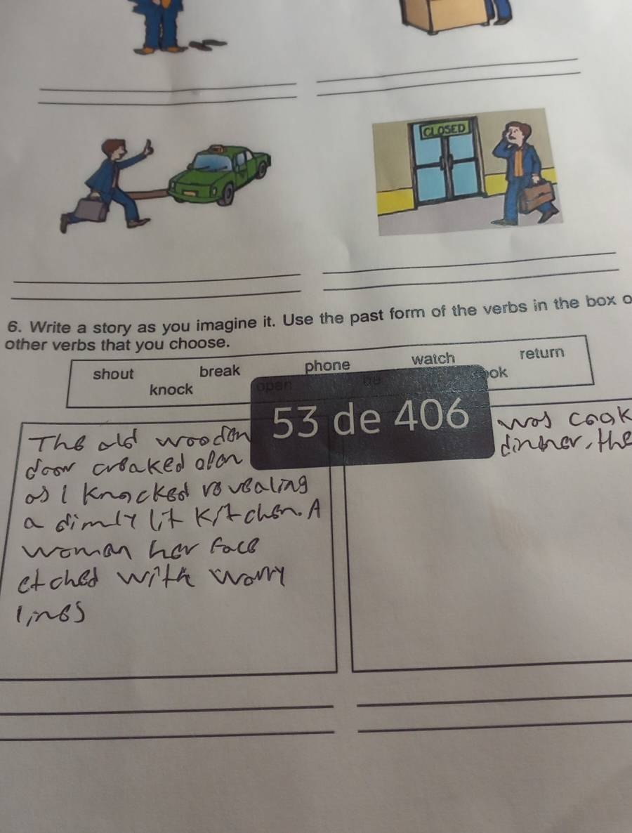 Write a story as you imagine it. Use the past form of the verbs in the box o 
other verbs that you choose. 
shout break phone watch return 
ok 
knock open 
53 de 406 
_ 
_ 
_ 
_ 
_ 
_