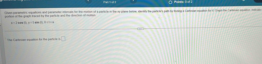 Given parametric equations and parameter intervals for the motion of a particle in the xy -plane below, identify the particle's path by finding a Cartesian equation for it. Graph the Cartesian equation. Indicate 
portion of the graph traced by the particle and the direction of motion.
x=2cc (t), y=5sin (t), 0≤ t≤ π
The Cartesian equation for the particle is □