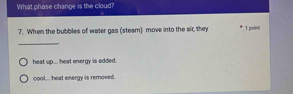 What phase change is the cloud?
7. When the bubbles of water gas (steam) move into the air, they
* 1 point
_
heat up... heat energy is added.
cool... heat energy is removed.