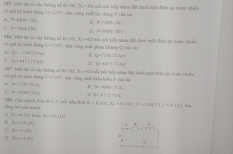 Một tải có các thông số R=3Omega , X_C=4Omega nối nổi tiếp nhau đặt dưới một điện áp xoay chiều
có giá trị hiệu dụng U=220V T tìm công suất tác dụng P của tải:
A P=6808(W)
B. P=5808(W)
C. P=7808(W)
D. P=8808(W)
186. Một tải có các thông số R=3Omega , X_C=4Omega nối nối tiếp nhau đặt dưới một điện áp xoay chiều
có giá trị hiệu dụng U=220V *, tìm công suất phản kháng Q của tải:
A. Q=-7744(VAr)
B. Q=7744(VAr)
C. Q=4477(VAr)
D. Q=4477(VAr)
187. Một tải có các thông số R=3Omega , X_C=4Omega nối nổi tiếp nhau đặt dưới một điện áp xoay chiều
có giá trị hiệu dụng U=220V T, tìm công suất biểu kiển S của tải:
A. S=7287(VA)
B. S=9680(VA)
C. S=8096(VA)
D. S=8772(VA)
188. Cho mạch điện R-L-C nổi tiếp Biết R=8(Omega ), X_L=10(Omega ), U=200(V), I=20(A) tim 
tổng trở của mạch:
A. X_C=4(Omega ) hoặc X_C=16(Omega )
B. X_C=16(Omega ) L
i R
C. X_C=4(Omega )
D. X_C=-4(Omega )
u
C