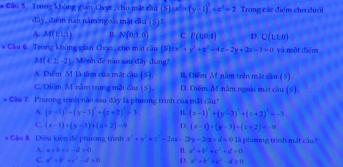 Trong không gian Oxyz , cho mặt cầu (S):x^2+(y-1)^2+z^2=2. Trong các điểm cho dưới
đây, điểm nào năm ngoài mặt cầu (S)?
A. M(1;1;1) B. N(0;1;0) C. P(1;0;1) D. Q(1;1;0)
# Câu 6. Trong không gian Oxyz , cho mặt coverline au(S):x^2+y^2+z^2-4x-2y+2z-3=0 và một điểm
M(4;2;-2). Mênh đề nào sau đây đúng?
A. Diểm M là tâm của mặt cầu (S). B. Diểm M nằm trên mặt cầu (S).
C. Diểm M nằm trong mặt cầu (S). D. Diểm M nằm ngoài mặt cầu (S).
* Câu 7. Phương trình nào sau dãy là phương trình của mặt cầu?
A. (x-1)^2+(y-3)^2+(z+2)^2=3. B. (x-1)^2+(y-3)^2+(z+2)^2=-3.
C. (x-1)+(y-3)+(z+2)=9. D. (x-1)+(y-3)+(z+2)=-9.
* Cầu 8. Điều kiện đế phương trình x^2+y^2+z^2-2ax-2by-2cz+d=0 là phương trình mắt cầu?
A. a+b+c-d>0 B. a^2+b^2+c^2+d>0
C. a^2+b^2+c^2-d>0 D. a^2+b^2+c^2-d≥ 0