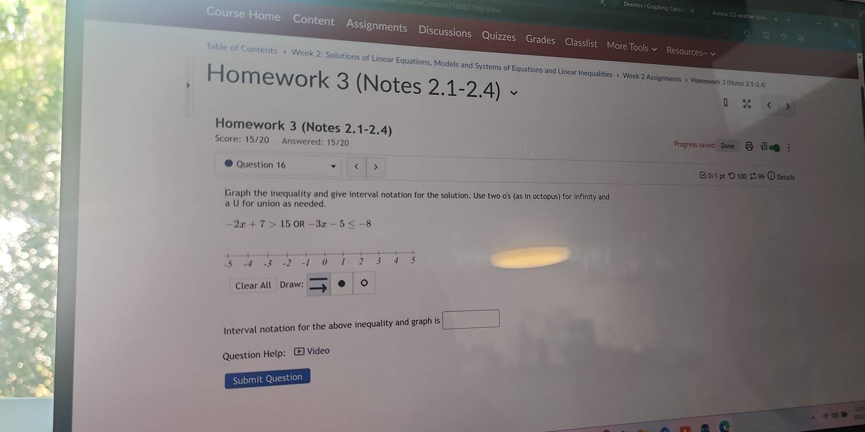 tent/16081786/View 
Desmos | Graphing Calcu Aurora, CO weather fore 
Course Home Content Assignments Discussions Quizzes Grades Classlist More Tools ~ Resources~ ~ 
ò è 
Table of Contents > Week 2: Solutions of Linear Equations, Models and Systems of Equations and Linear Inequalities > Week 2 Assignments > Homework 3 (Notes 2.1-2.4) 
Homework 3 (Notes 2.1-2.4)× 
> 
Homework 3 (Notes 2.1-2.4) 
Score: 15/20 Answered: 15/20 
Progress saved Done Võ 
Question 16