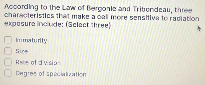 According to the Law of Bergonie and Tribondeau, three
characteristics that make a cell more sensitive to radiation
exposure include: (Select three)
Immaturity
Size
Rate of division
Degree of specialization