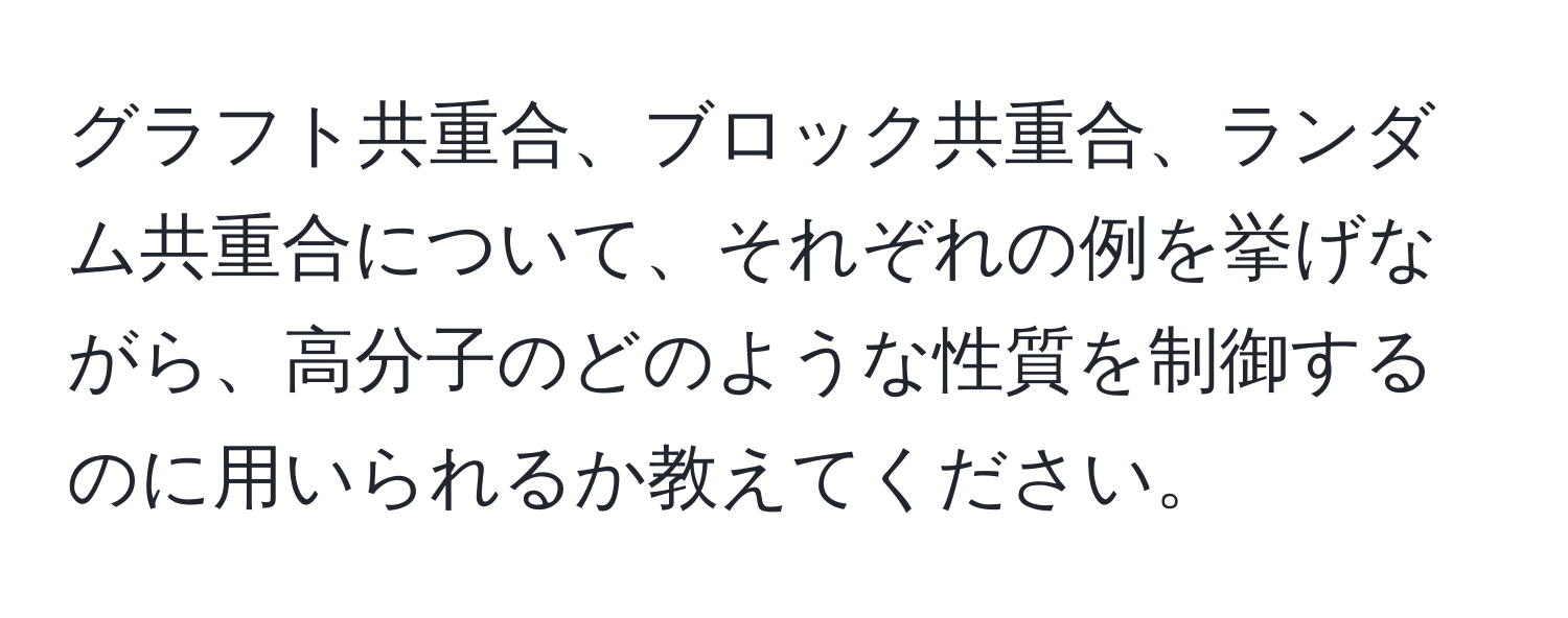 グラフト共重合、ブロック共重合、ランダム共重合について、それぞれの例を挙げながら、高分子のどのような性質を制御するのに用いられるか教えてください。