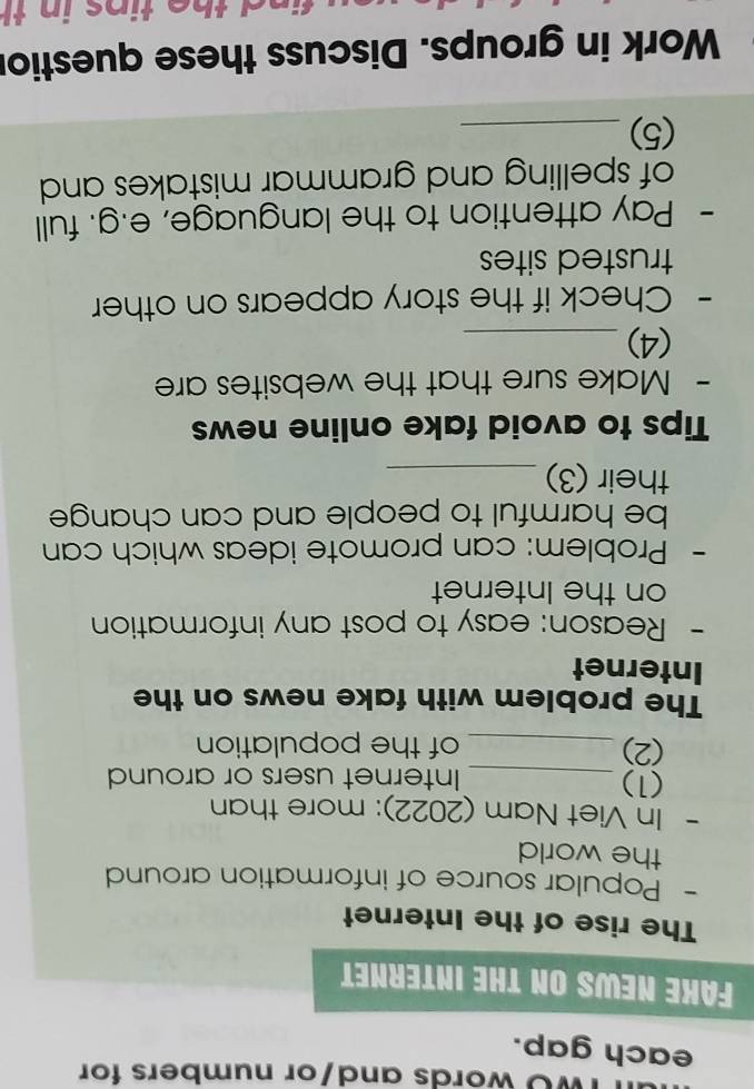 TWO words and/or numbers for 
each gap. 
FAKE NEWS ON THE INTERNET 
The rise of the Internet 
- Popular source of information around 
the world 
- In Viet Nam (2022): more than 
(1) _Internet users or around 
(2) _of the population 
The problem with fake news on the 
Internet 
- Reason: easy to post any information 
on the Internet 
- Problem: can promote ideas which can 
be harmful to people and can change 
their (3)_ 
Tips to avoid fake online news 
- Make sure that the websites are 
(4)_ 
- Check if the story appears on other 
trusted sites 
- Pay attention to the language, e.g. full 
of spelling and grammar mistakes and 
(5)_ 
Work in groups. Discuss these questior