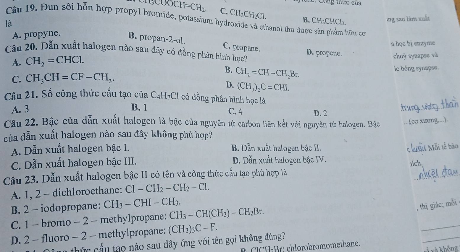 hc: Công thức của
H_3COOCH=CH_2. C. CH_3CH_2Cl.
B. CH_3CHCl_2.
Câu 19. Đun sôi hỗn hợp propyl bromide, potassium hydroxide và ethanol thu được sản phẩm hữu cơ
A. propyne. ing sau làm xuất
B. propan-2-ol.
là C. propane.
a học bj enzyme
Câu 20. Dẫn xuất halogen nào sau đây có đồng phân hình học?
D. propene.
A. CH_2=CHCl.
chuỳ synapse và
B.
C. CH_3CH=CF-CH_3. CH_2=CH-CH_2Br. íc bóng synapse.
D. (CH_3)_2C=CHI.
Câu 21. Số công thức cấu tạo của C_4H_7Cl 1 có đồng phân hình học là
A. 3 B. 1
C. 4 D. 2
_
Câu 22. Bậc của dẫn xuất halogen là bậc của nguyên tử carbon liên kết với nguyên tử halogen. Bậc .. (cơ xương,...).
của dẫn xuất halogen nào sau đây không phù hợp?
A. Dẫn xuất halogen bậc I. B. Dẫn xuất halogen bậc II.
Mhưêu Mỗi tế bào
C. Dẫn xuất halogen bậc III. D. Dẫn xuất halogen bậc IV.
ních.
Câu 23. Dẫn xuất halogen bậc II có tên và công thức cấu tạo phù hợp là
_
A. 1, 2 - dichloroethane: Cl-CH_2-CH_2-Cl.
B. 2 - iodopropane: CH_3-CHI-CH_3.
C. 1 - bromo - 2 - methylpropane: CH_3-CH(CH_3)-CH_2Br.
, thị giác; mỗi
_
D. 2 - fluoro - 2 - methylpropane: (CH_3)_3C-F.
_
n thức cấu tạo nào sau đây ứng với tên gọi không đúng?
l H Br: chlorobromomethane.
và và không