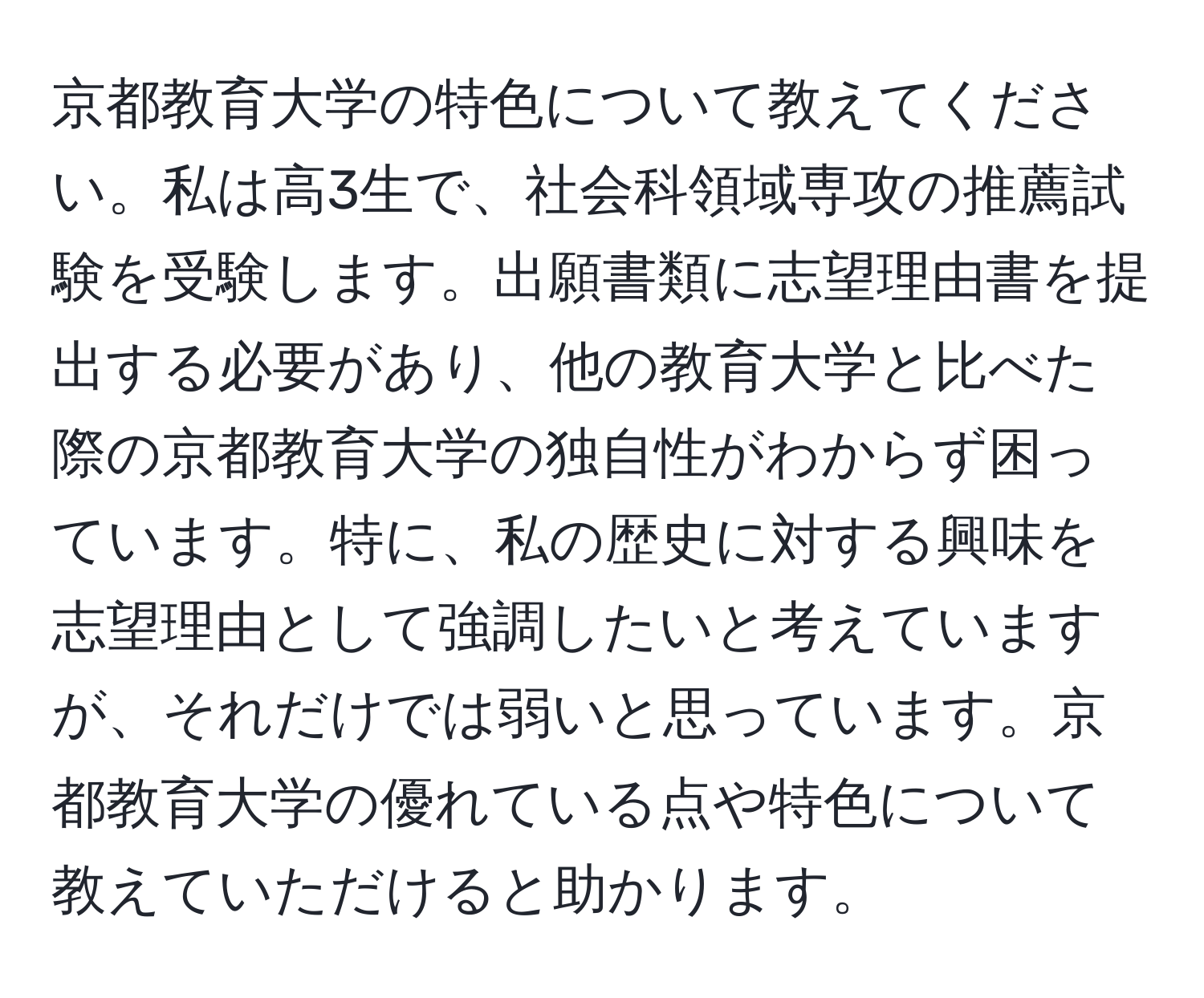 京都教育大学の特色について教えてください。私は高3生で、社会科領域専攻の推薦試験を受験します。出願書類に志望理由書を提出する必要があり、他の教育大学と比べた際の京都教育大学の独自性がわからず困っています。特に、私の歴史に対する興味を志望理由として強調したいと考えていますが、それだけでは弱いと思っています。京都教育大学の優れている点や特色について教えていただけると助かります。