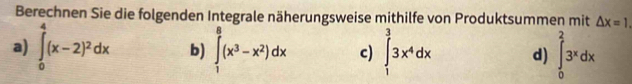 Berechnen Sie die folgenden Integrale näherungsweise mithilfe von Produktsummen mit △ x=1. 
a) ∈tlimits _0^(4(x-2)^2)dx b) ∈tlimits _1^(8(x^3)-x^2)dx c) ∈tlimits _1^(33x^4)dx d) ∈tlimits _0^(23^x)dx