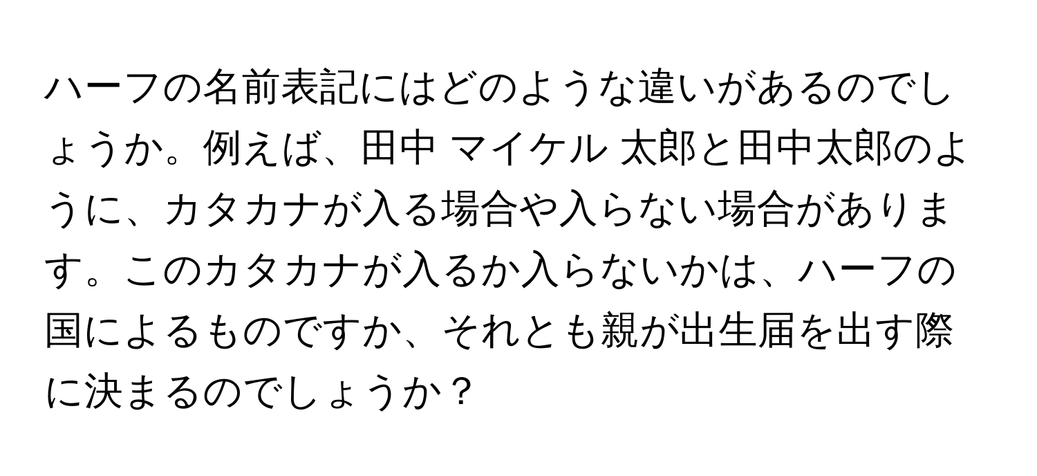 ハーフの名前表記にはどのような違いがあるのでしょうか。例えば、田中 マイケル 太郎と田中太郎のように、カタカナが入る場合や入らない場合があります。このカタカナが入るか入らないかは、ハーフの国によるものですか、それとも親が出生届を出す際に決まるのでしょうか？