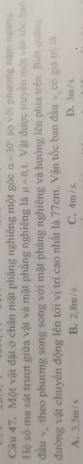 Một vật đặt ở chân mặt phăng nghiêng một góc alpha =30° so với phương năm ngang.
Hệ số ma sát trượt giữa vật và mặt phăng nghiêng là mu =0,1. Vật được truyền một vận tốc ban
đầu và theo phương song song với mặt phẳng nghiêng và hướng lên phía trên. Biết quãng
đường vật chuyền động lên tới vị trí cao nhất là 77cm. Vận tốc ban đầu . có giá trị là
V_o
A. 3, 5m / s. B. 2, 8m / s. C. 4m / s.
D. 3m / s.