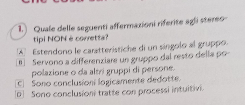 1.) Quale delle seguenti affermazioni riferite agli stereo
tipi NONè corretta?
A Estendono le caratterístiche di un singolo al gruppo.
B] Servono a differenziare un gruppo dal resto della po-
polazione o da altri gruppi di persone.
C Sono conclusioni logicamente dedotte.
[D] Sono conclusioni tratte con processi intuitivi.