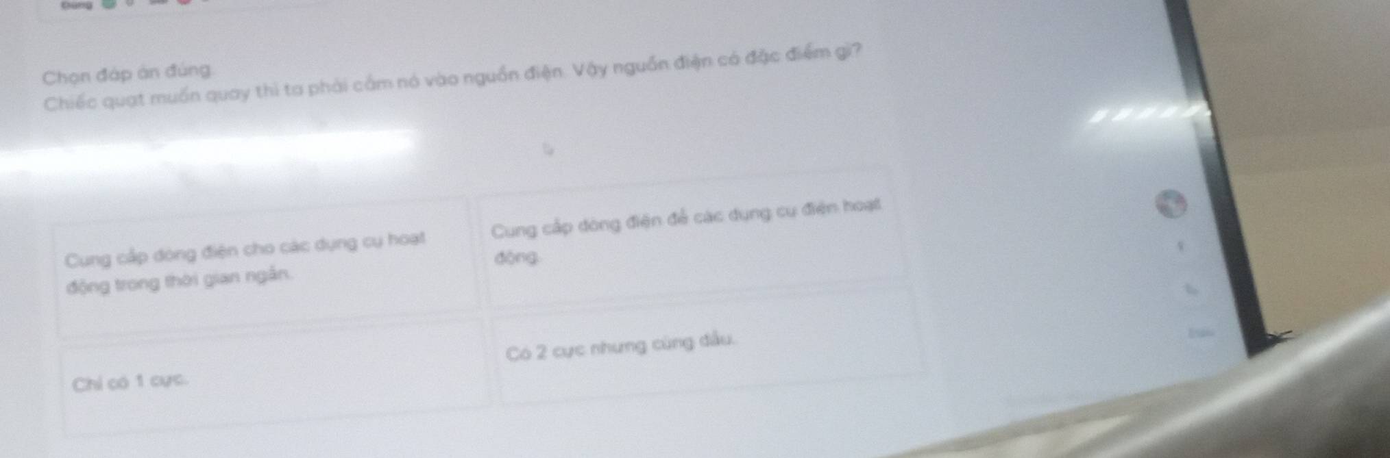 Chọn đáp án đúng
Chiếc quạt muồn quay thì ta phải cầm nó vào nguồn điện. Vậy nguồn điện có đặc điểm gì?
Cung cấp dóng điện cho các dụng cụ hoạt Cung cấp dòng điện để các dụng cụ điện hoạt
dòng
động trong thời gian ngắn.
Có 2 cực nhưng cùng đầu.
Chỉ có 1 cực.