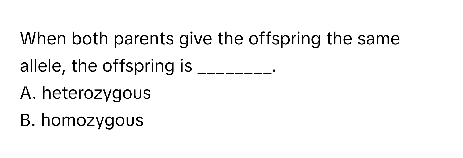 When both parents give the offspring the same allele, the offspring is ________.

A. heterozygous
B. homozygous