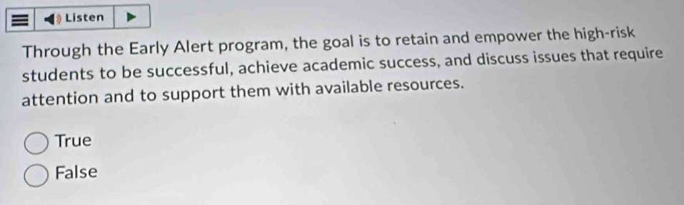 Listen
Through the Early Alert program, the goal is to retain and empower the high-risk
students to be successful, achieve academic success, and discuss issues that require
attention and to support them with available resources.
True
False