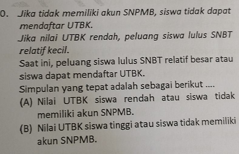 Jika tidak memiliki akun SNPMB, siswa tidak dapat
mendaftar UTBK.
Jika nilai UTBK rendah, peluang siswa lulus SNBT
relatif kecil.
Saat ini, peluang siswa lulus SNBT relatif besar atau
siswa dapat mendaftar UTBK.
Simpulan yang tepat adalah sebagai berikut ....
(A) Nilai UTBK siswa rendah atau siswa tidak
memiliki akun SNPMB.
(B) Nilai UTBK siswa tinggi atau siswa tidak memiliki
akun SNPMB.