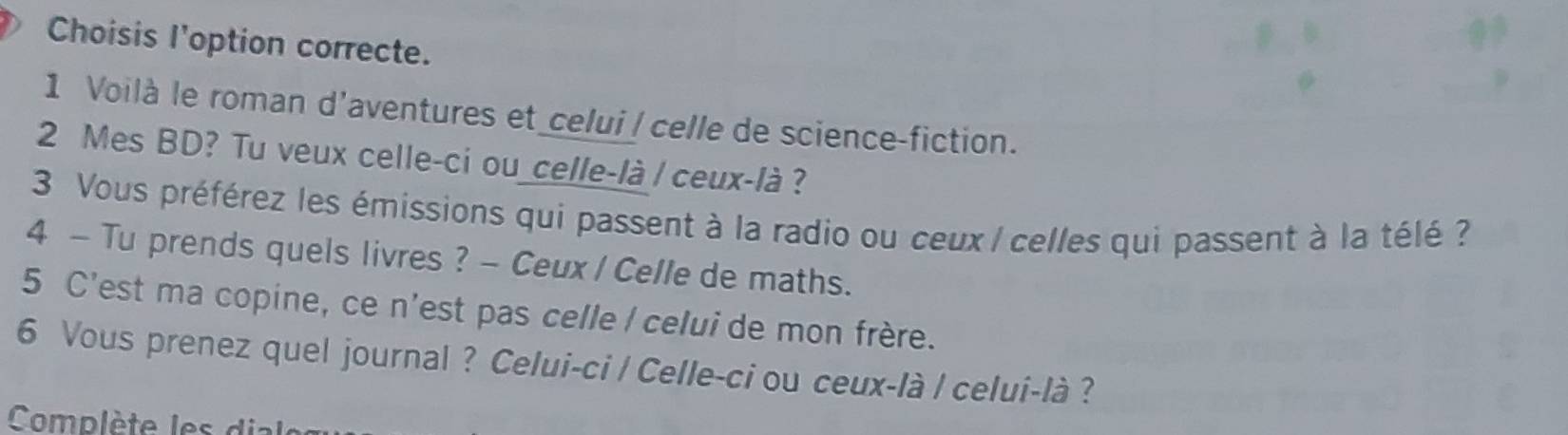 Choisis l'option correcte. 
1 Voilà le roman d'aventures et celui / celle de science-fiction. 
2 Mes BD? Tu veux celle-ci ou _celle-là / ceux-là ? 
3 Vous préférez les émissions qui passent à la radio ou ceux / celles qui passent à la télé ? 
4 - Tu prends quels livres ? - Ceux / Celle de maths. 
5 C'est ma copine, ce n'est pas celle / celui de mon frère. 
6 Vous prenez quel journal ? Celui-ci / Celle-ci ou ceux-là / celui-là ?