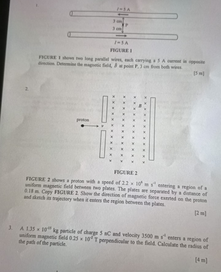 I=5A
3 cm
P
3 cm
I=5A
FIGURE 1 
FIGURE 1 shows two long parallel wires, each carrying a 5 A current in opposite 
direction. Determine the magnetic field, overline B at point P, 3 cm from both wires. 
[5 m] 
2. 
× × × × 
× 
proton 
ν × × 
× 
× × 
× × 
× 
× 
× 
× × 
FIGURE 2 
FIGURE 2 shows a proton with a speed of 2.2* 10^6ms^(-1) entering a region of a 
uniform magnetic field between two plates. The plates are separated by a distance of
0.18 m. Copy FIGURE 2. Show the direction of magnetic force exerted on the proton 
and sketch its trajectory when it enters the region between the plates. 
[2 m] 
3. A 1.35* 10^(-15)kg particle of charge 5 nC and velocity 3500ms^(-1) enters a region of 
uniform magnetic field 0.25* 10^(-2) T perpendicular to the field. Calculate the radius of 
the path of the particle. 
[ 4 m ]