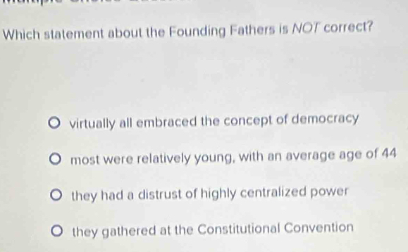 Which statement about the Founding Fathers is NOT correct?
virtually all embraced the concept of democracy
most were relatively young, with an average age of 44
they had a distrust of highly centralized power
they gathered at the Constitutional Convention