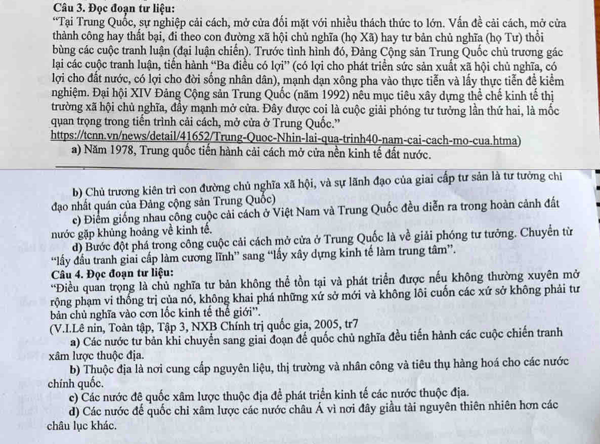 Đọc đoạn tư liệu:
“Tại Trung Quốc, sự nghiệp cải cách, mở cửa đối mặt với nhiều thách thức to lớn. Vấn đề cải cách, mở cửa
thành công hay thất bại, đi theo con đường xã hội chủ nghĩa (họ Xã) hay tư bản chủ nghĩa (họ Tư) thổi
bùng các cuộc tranh luận (đại luận chiến). Trước tình hình đó, Đảng Cộng sản Trung Quốc chủ trương gác
lại các cuộc tranh luận, tiến hành “Ba điều có lợi” (có lợi cho phát triển sức sản xuất xã hội chủ nghĩa, có
lợi cho đất nước, có lợi cho đời sống nhân dân), mạnh dạn xông pha vào thực tiễn và lấy thực tiễn đề kiểm
nghiệm. Đại hội XIV Đảng Cộng sản Trung Quốc (năm 1992) nêu mục tiêu xây dựng thể chế kinh tế thị
trường xã hội chủ nghĩa, đầy mạnh mở cửa. Đây được coi là cuộc giải phóng tư tưởng lần thứ hai, là mốc
quan trọng trong tiến trình cải cách, mở cửa ở Trung Quốc.”
https://tcnn.vn/news/detail/41652/Trung-Quoc-Nhin-lai-qua-trinh40-nam-cai-cach-mo-cua.htma)
a) Năm 1978, Trung quốc tiến hành cải cách mở cửa nền kinh tế đất nước.
b) Chủ trương kiên trì con đường chủ nghĩa xã hội, và sự lãnh đạo của giai cấp tư sản là tư tưởng chi
đạo nhất quán của Đảng cộng sản Trung Quốc)
c) Điểm giống nhau công cuộc cải cách ở Việt Nam và Trung Quốc đều diễn ra trong hoàn cảnh đất
nước gặp khủng hoảng về kinh tế.
d) Bước đột phá trong công cuộc cải cách mở cửa ở Trung Quốc là về giải phóng tư tưởng. Chuyển từ
“lấy đầu tranh giai cấp làm cương lĩnh” sang “lấy xây dựng kinh tế làm trung tâm”.
Câu 4. Đọc đoạn tư liệu:
*Điều quản trọng là chủ nghĩa tư bản không thể tồn tại và phát triển được nếu không thường xuyên mở
rộng phạm vi thống trị của nó, không khai phá những xứ sở mới và không lôi cuốn các xứ sở không phải tư
bản chủ nghĩa vào cơn lốc kinh tế thế giới''.
(V.I.Lê nin, Toàn tập, Tập 3, NXB Chính trị quốc gia, 2005, tr7
a) Các nước tư bản khi chuyển sang giai đoạn đế quốc chủ nghĩa đều tiến hành các cuộc chiến tranh
xâm lược thuộc địa.
b) Thuộc địa là nơi cung cấp nguyên liệu, thị trường và nhân công và tiêu thụ hàng hoá cho các nước
chính quốc.
c) Các nước đê quốc xâm lược thuộc địa để phát triển kinh tế các nước thuộc địa.
d) Các nước đế quốc chi xâm lược các nước châu Á vì nơi đây giầu tài nguyên thiên nhiên hơn các
châu lục khác.