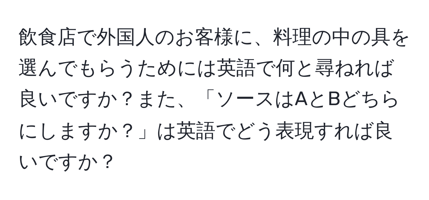 飲食店で外国人のお客様に、料理の中の具を選んでもらうためには英語で何と尋ねれば良いですか？また、「ソースはAとBどちらにしますか？」は英語でどう表現すれば良いですか？