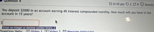 つ 3 29 ⓘ Details 
You deposit $2000 in an account earning 4% interest compounded monthly. How much will you have in the 
account in 15 years? 
S 
Enter an integer or decimal number (more..] 
Question Heln: [ Video F l Vídeo 2 1 Messago instructor