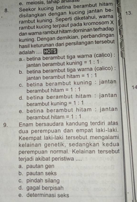 meiosis, tahap analas
8. Seekor kucing betina berambut hitam
disilangkan dengan kucing jantan be - 13.
rambut kuning. Seperti diketahui, warna
rambut kucing terpaut pada kromosom X
dan warna rambut hitam dominan terhadap
kuning. Dengan demikian, perbandingan
hasil keturunan dari persilangan tersebut
adalah .... HOTS
a. betina berambut tiga warna (calico) :
jantan berambut kuning =1:1
b. betina berambut tiga warna (calico) :
jantan berambut hitam =1:1
c. betina berambut kuning : jantan
berambut hitam =1:1
14
d. betina berambut hitam : jantan
berambut kuning =1:1
e. betina berambut hitam : jantan
berambut hitam =1:1
9. Enam bersaudara kandung terdiri atas
dua perempuan dan empat laki-laki.
Keempat laki-laki tersebut mengalami
kelainan genetik, sedangkan kedua
perempuan normal. Kelainan tersebut
terjadi akibat peristiwa ....
a. pautan gen
b. pautan seks
c. pindah silang
d. gagal berpisah
e. determinasi seks