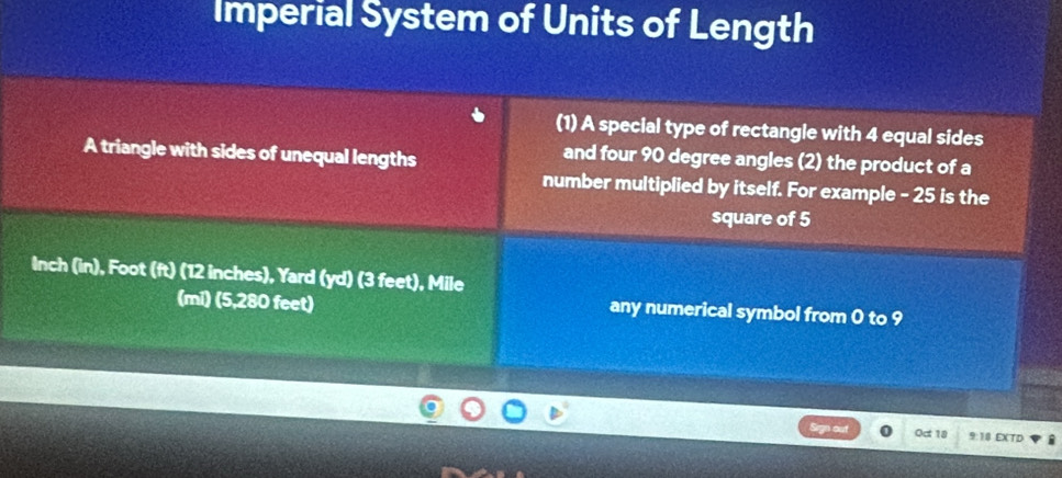 Imperial System of Units of Length 
(1) A special type of rectangle with 4 equal sides 
A triangle with sides of unequal lengths 
and four 90 degree angles (2) the product of a 
number multiplied by itself. For example - 25 is the 
square of 5
Inch (in), Foot (ft) (12 inches), Yard (yd) (3 feet), Mile
(mi) (5,280 feet) any numerical symbol from 0 to 9
o Oct 18 9:18 EXTD