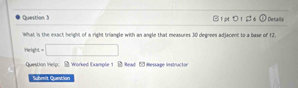 つ 1 % 6 ⓘ Details 
What is the exact height of a right triangle with an angle that measures 30 degrees adjacent to a base of 12.
Height = □
Question Help: Worked Example 1 Read Message instructor 
Submit Question