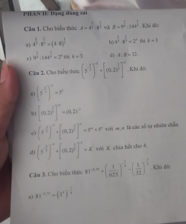 PHAN II: Dạng đúng sai
Câu 1. Cho biểu thức A=4^(frac 2)5· 8^(frac 2)5 và B=9^(frac 3)4:144^(frac 3)4. Khi đó:
a) 4^(frac 2)5· 8^(frac 2)5=(4· 8)^ 2/5 
b) 4^(frac 2)5· 8^(frac 2)5=2^k thì k=3
c) 9^(frac 3)4:144^(frac 3)4=2^k thì k=3
d) A:B=32.
Câu 2. Cho biểu thức (5^(-frac 2)3)^-3+[(0,2)^ 3/5 ]^-5. Khi đó:
a) (5^(-frac 2)3)^-3=5^2
b) [(0,2)^ 3/5 ]^-5=(0,2)^-3
c) (5^(-frac 2)3)^-3+[(0,2)^ 3/5 ]^-5=5^m+5^n với m,n là các số tự nhiên chẵn
d) (5^(-frac 2)3)^-3+[(0,2)^ 3/5 ]^-5=K với K chia hết cho 4.
Câu 3. Cho biểu thức 81^(-0.75)+( 1/625 )^- 1/4 -( 1/32 )^- 3/5 . Khi đó:
a) 81^(-0,75)=(3^4)^- 3/4 