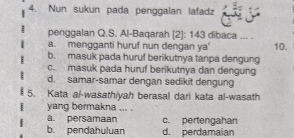 Nun sukun pada penggalan lafadz
penggalan Q.S. Al-Baqarah [2]: 143 dibaca ... .
a. mengganti huruf nun dengan ya' 10.
b. masuk pada huruf berikutnya tanpa dengung
c. masuk pada huruf berikutnya dan dengung
` d. samar-samar dengan sedikit dengung
5. Kata al-wasathiyah berasal dari kata al-wasath
yang bermakna ... .
a. persamaan c. pertengahan
b. pendahuluan d. perdamaian