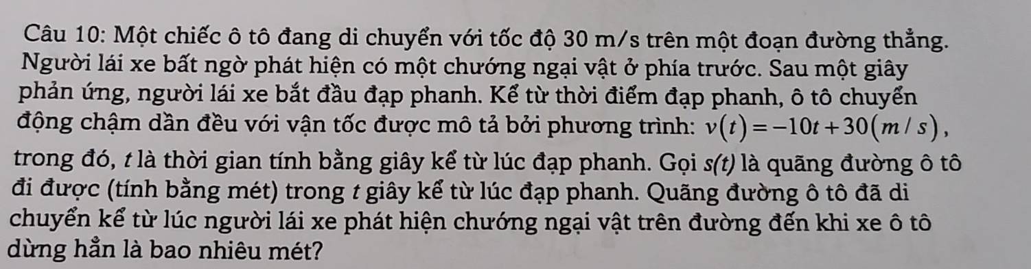 Một chiếc ô tô đang di chuyển với tốc độ 30 m/s trên một đoạn đường thẳng. 
Người lái xe bất ngờ phát hiện có một chướng ngại vật ở phía trước. Sau một giây 
phản ứng, người lái xe bắt đầu đạp phanh. Kể từ thời điểm đạp phanh, ô tô chuyển 
động chậm dần đều với vận tốc được mô tả bởi phương trình: v(t)=-10t+30(m/s), 
trong đó, t là thời gian tính bằng giây kể từ lúc đạp phanh. Gọi s(t) là quãng đường ô tô 
đi được (tính bằng mét) trong t giây kể từ lúc đạp phanh. Quãng đường ô tô đã di 
chuyển kể từ lúc người lái xe phát hiện chướng ngại vật trên đường đến khi xe ô tô 
dừng hẳn là bao nhiêu mét?