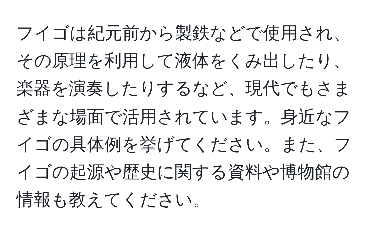 フイゴは紀元前から製鉄などで使用され、その原理を利用して液体をくみ出したり、楽器を演奏したりするなど、現代でもさまざまな場面で活用されています。身近なフイゴの具体例を挙げてください。また、フイゴの起源や歴史に関する資料や博物館の情報も教えてください。