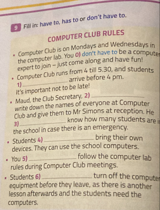 Fill in: have to, has to or don’t have to. 
COMPUTER CLUB RULES 
* Computer Club is on Mondays and Wednesdays in 
the computer lab. You 0) don't have to be a computer 
expert to join - just come along and have fun! 
_ 
• Computer Club runs from 4 till 5.30, and students 
arrive before 4 pm. 
1) 
It's important not to be late! 
Maud, the Club Secretary, 2)_ 
write down the names of everyone at Computer 
Club and give them to Mr Simons at reception. He 
3) 
_know how many students are i 
the school in case there is an emergency. 
# Students 4)_ 
bring their own 
devices. They can use the school computers. 
You 5)_ 
follow the computer lab 
rules during Computer Club meetings. 
Students 6) _turn off the computer 
equipment before they leave, as there is another 
lesson afterwards and the students need the 
computers.