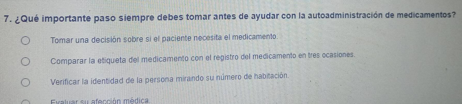 ¿Qué importante paso siempre debes tomar antes de ayudar con la autoadministración de medicamentos?
Tomar una decisión sobre si el paciente necesita el medicamento.
Comparar la etiqueta del medicamento con el registro del medicamento en tres ocasiones.
Verificar la identidad de la persona mirando su número de habitación.
Evaluar su afección médica