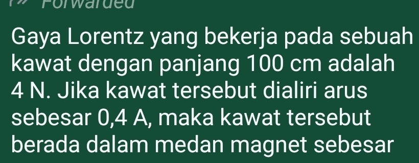 Forwarded 
Gaya Lorentz yang bekerja pada sebuah 
kawat dengan panjang 100 cm adalah
4 N. Jika kawat tersebut dialiri arus 
sebesar 0,4 A, maka kawat tersebut 
berada dalam medan magnet sebesar