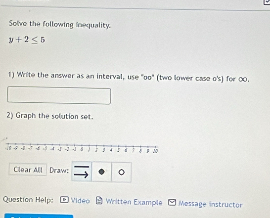 Solve the following inequality.
y+2≤ 5
1) Write the answer as an interval, use 'oo' (two lower case o's) for ∞. 
2) Graph the solution set. 
Clear All Draw: 
Question Help: * Video Written Example Message instructor