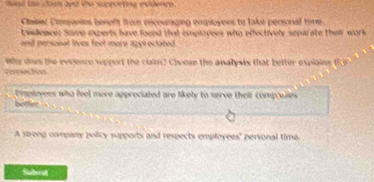 tind te coen and the supporting evidente. 
Claier Cmpanies benefit from encouraging enployees to lake personal time. 
Lvidence: Some experts have found that employees who effectively separate thei work 
and personal lives feel more appr ociated . 
Why does the evrence support the claim? Choose the analysis that better explain f 
Cammec lces 
Emplovees who feel more appreciated are likely to serve their compoules 
betten 
A sbrong company policy supports and respects employees' personal time. 
Subwrit