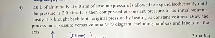 2.0 L of air initially at 6.0 atm of absolute pressure is allowed to expand isothermally until 
the pressure is 2.0 atm. It is then compressed at constant pressure to its initial volume. 
Lastly it is brought back to its original pressure by heating at constant volume. Draw the 
process on a pressure versus volume (PV) diagram, including numbers and labels for the 
axis. 
(2-0,6 a tm) (3 marks)