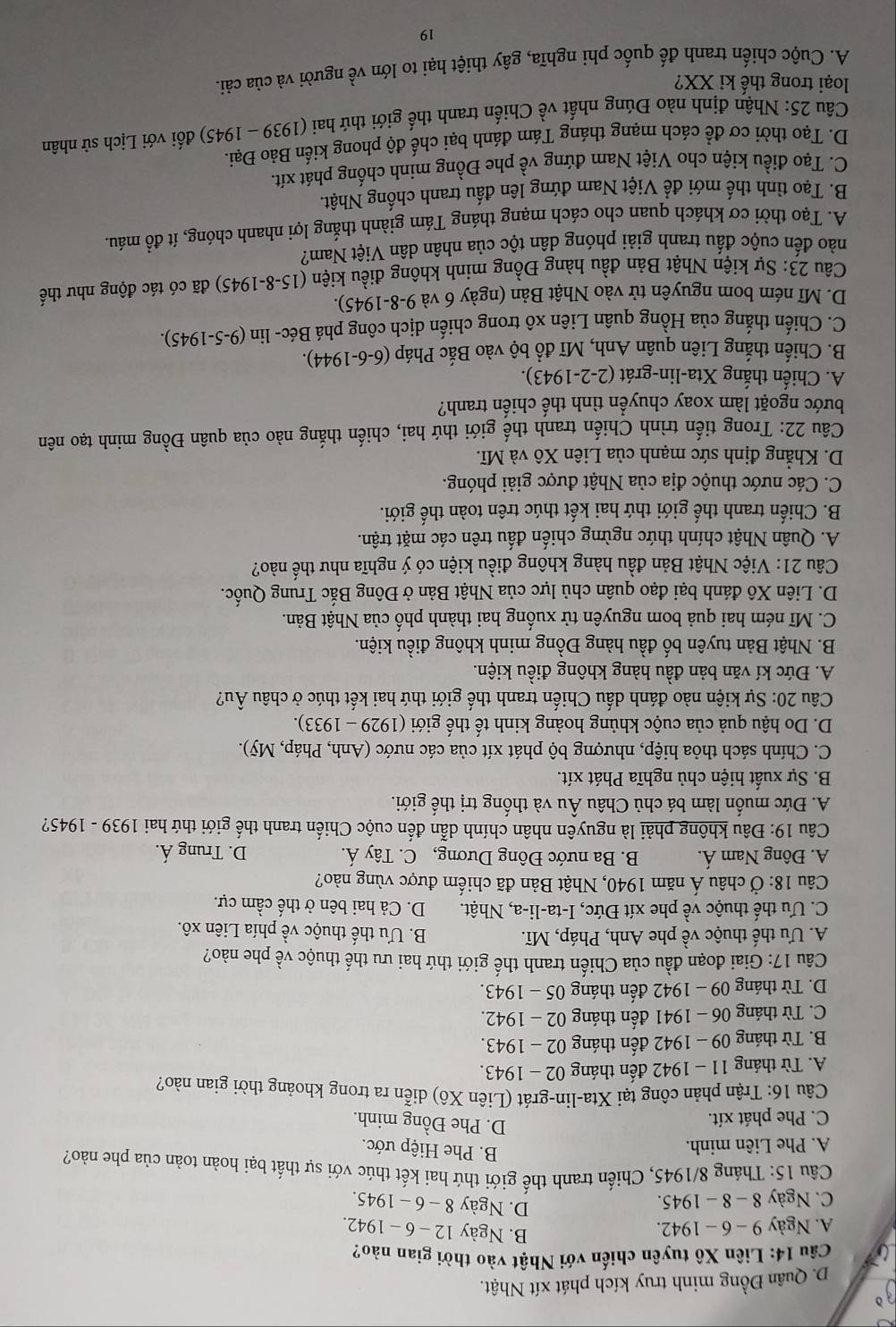 D. Quân Đồng minh truy kích phát xít Nhật.
Câu 14: Liên Xô tuyên chiến với Nhật vào thời gian nào?
A. Ngày 9-6 - 1942.
B. Ngày 12 - 6 - 1942.
C. Ngày 8 - 8 _  1945. D. Ngày 8 - 6 - 1945.
Câu 15: Tháng 8/1945, Chiến tranh thế giới thứ hai kết thúc với sự thất bại hoàn toàn của phe nào?
A. Phe Liên minh.
B. Phe Hiệp ước.
C. Phe phát xít.
D. Phe Đồng minh.
Câu 16: Trận phản công tại Xta-lin-grát (Liên Xô) diễn ra trong khoảng thời gian nào?
A. Từ tháng 11 - 1942 đến tháng 02 - 1943.
B. Từ tháng 09 - 1942 đến tháng 02 - 1943.
C. Từ tháng 06 - 1941 đến tháng 02 - 1942.
D. Từ tháng 09 - 1942 đến tháng 05 - 1943.
Câu 17: Giai đoạn đầu của Chiến tranh thế giới thứ hai ưu thế thuộc về phe nào?
A. Ưu thế thuộc về phe Anh, Pháp, Mĩ. B. Ưu thế thuộc về phía Liên xô.
C. Ưu thế thuộc về phe xít Đức, I-ta-li-a, Nhật. D. Cả hai bên ở thế cầm cự.
Câu 18: Ở châu Á năm 1940, Nhật Bản đã chiếm được vùng nào?
A. Đông Nam Á. B. Ba nước Đông Dương, C. Tây Á. D. Trung Á.
Câu 19: Đâu không phải là nguyên nhân chính dẫn đến cuộc Chiến tranh thế giới thứ hai 1939 - 1945?
A. Đức muốn làm bá chủ Châu Âu và thống trị thế giới.
B. Sự xuất hiện chủ nghĩa Phát xít.
C. Chính sách thỏa hiệp, nhượng bộ phát xít của các nước (Anh, Pháp, Mỹ).
D. Do hậu quả của cuộc khủng hoảng kinh tế thế giới (1929-1933).
Câu 20: Sự kiện nào đánh dấu Chiến tranh thế giới thứ hai kết thúc ở châu Âu?
A. Đức kí văn bản đầu hàng không điều kiện.
B. Nhật Bản tuyên bố đầu hàng Đồng minh không điều kiện.
C. Mĩ ném hai quả bom nguyên tử xuống hai thành phố của Nhật Bản.
D. Liên Xô đánh bại đạo quân chủ lực của Nhật Bản ở Đông Bắc Trung Quốc.
Câu 21: Việc Nhật Bản đầu hàng không điều kiện có ý nghĩa như thế nào?
A. Quân Nhật chính thức ngừng chiến đấu trên các mặt trận.
B. Chiến tranh thế giới thứ hai kết thúc trên toàn thế giới.
C. Các nước thuộc địa của Nhật được giải phóng.
D. Khẳng định sức mạnh của Liên Xô và Mĩ.
Câu 22: Trong tiến trình Chiến tranh thế giới thứ hai, chiến thắng nào của quân Đồng minh tạo nên
bước ngoặt làm xoay chuyển tình thế chiến tranh?
A. Chiến thắng Xta-lin-grát (2-2-1943).
B. Chiến thắng Liên quân Anh, Mĩ đồ bộ vào Bắc Pháp (6-6-1944).
C. Chiến thắng của Hồng quân Liên xô trong chiến dịch công phá Béc- lin ( 9-5-1945)
D. Mĩ ném bom nguyên tử vào Nhật Bản (ngày 6 và 9-8-1945).
Câu 23: Sự kiện Nhật Bản đầu hàng Đồng minh không điều kiện (15-8-1945) đã có tác động như thế
nào đến cuộc đấu tranh giải phóng dân tộc của nhân dân Việt Nam?
A. Tạo thời cơ khách quan cho cách mạng tháng Tám giành thắng lợi nhanh chóng, ít đồ máu.
B. Tạo tình thế mới đề Việt Nam đứng lên đầu tranh chống Nhật.
C. Tạo điều kiện cho Việt Nam đứng về phe Đồng minh chống phát xít.
D. Tạo thời cơ để cách mạng tháng Tám đánh bại chế độ phong kiến Bảo Đại.
Câu 25: Nhận định nào Đúng nhất về Chiến tranh thể giới thứ hai (1939-1945) ) đối với Lịch sử nhân
loại trong thế ki XX?
A. Cuộc chiến tranh đế quốc phi nghĩa, gây thiệt hại to lớn về người và của cải.
19