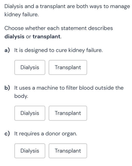 Dialysis and a transplant are both ways to manage
kidney failure.
Choose whether each statement describes
dialysis or transplant.
a) It is designed to cure kidney failure.
Dialysis Transplant
b) It uses a machine to filter blood outside the
body.
Dialysis Transplant
c) It requires a donor organ.
Dialysis Transplant