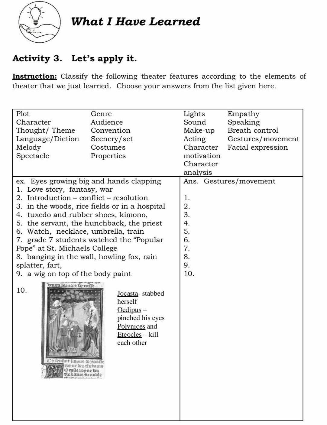 What I Have Learned 
Activity 3. Let’s apply it. 
Instruction: Classify the following theater features according to the elements of 
theater that we just learned. Choose your answers from the list given here. 
Plot Genre Lights Empathy 
Character Audience Sound Speaking 
Thought/ Theme Convention Make-up Breath control 
Language/Diction Scenery/set Acting Gestures/movement 
Melody Costumes Character Facial expression 
Spectacle Properties motivation 
Character 
analysis 
ex. Eyes growing big and hands clapping Ans. Gestures/movement 
1. Love story, fantasy, war 
2. Introduction - conflict - resolution 1. 
3. in the woods, rice fields or in a hospital 2. 
4. tuxedo and rubber shoes, kimono, 3. 
5. the servant, the hunchback, the priest 4. 
6. Watch, necklace, umbrella, train 5. 
7. grade 7 students watched the “Popular 6. 
Pope” at St. Michaels College 7. 
8. banging in the wall, howling fox, rain 8. 
splatter, fart, 9. 
9. a wig on top of the body paint 10. 
10. 
Jocasta- stabbed 
herself 
Oedipus - 
pinched his eyes 
Polynices and 
Eteocles - kill 
each other