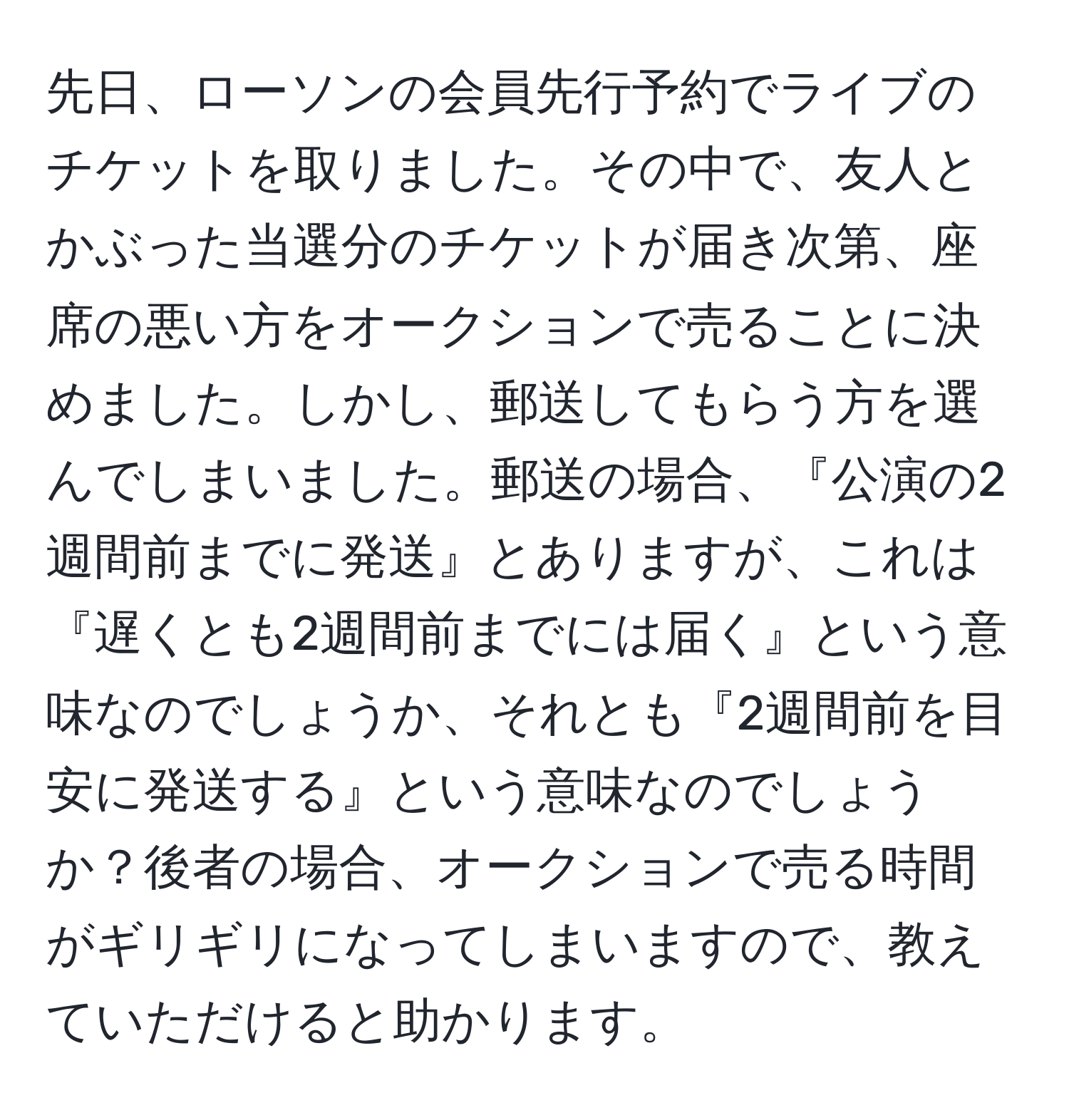 先日、ローソンの会員先行予約でライブのチケットを取りました。その中で、友人とかぶった当選分のチケットが届き次第、座席の悪い方をオークションで売ることに決めました。しかし、郵送してもらう方を選んでしまいました。郵送の場合、『公演の2週間前までに発送』とありますが、これは『遅くとも2週間前までには届く』という意味なのでしょうか、それとも『2週間前を目安に発送する』という意味なのでしょうか？後者の場合、オークションで売る時間がギリギリになってしまいますので、教えていただけると助かります。