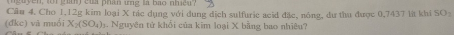 (nguyen, tor gian) của phân ứng là bào nhiều? 
Câu 4. Cho 1, 12g kim loại X tác dụng với dung dịch sulfuric acid đặc, nóng, dư thu được 0,7437 lít khí SO_2
(đkc) và muối X_2(SO_4)_3. Nguyên tử khối của kim loại X bằng bao nhiêu?