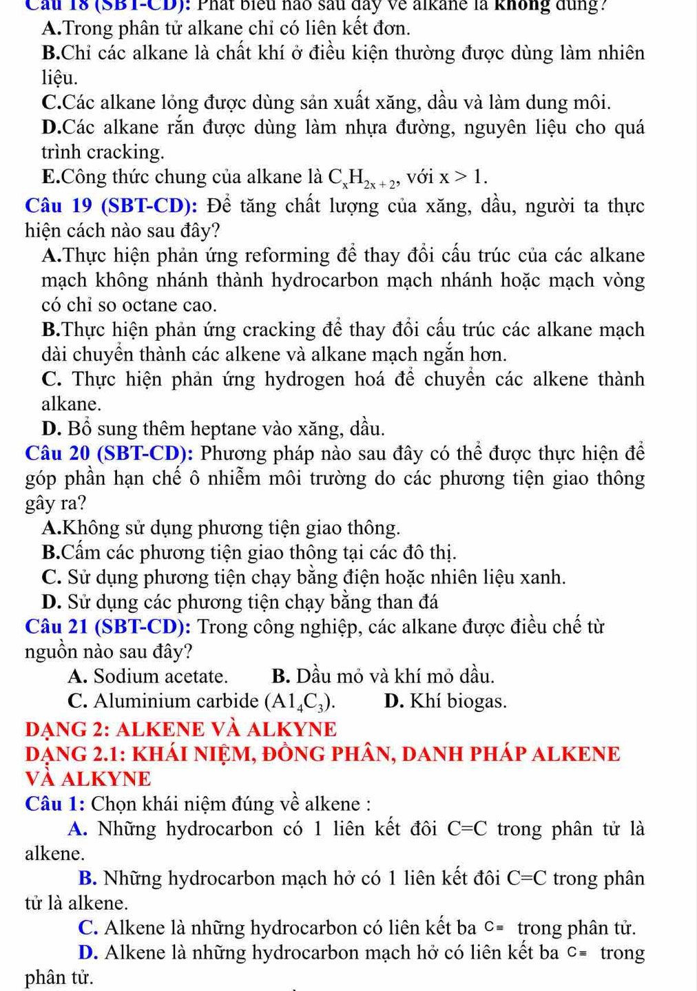 Cầu 18 (SBT-CD): Phất biểu nào sau đay Về alkane là không đùng?
A.Trong phân tử alkane chỉ có liên kết đơn.
B.Chỉ các alkane là chất khí ở điều kiện thường được dùng làm nhiên
liệu.
C.Các alkane lỏng được dùng sản xuất xăng, dầu và làm dung môi.
D.Các alkane rắn được dùng làm nhựa đường, nguyên liệu cho quá
trình cracking.
E.Công thức chung của alkane là C_xH_2x+2, với x>1.
Câu 19 (SBT-CD): Để tăng chất lượng của xăng, dầu, người ta thực
hiện cách nào sau đây?
A.Thực hiện phản ứng reforming để thay đổi cấu trúc của các alkane
mạch không nhánh thành hydrocarbon mạch nhánh hoặc mạch vòng
có chỉ so octane cao.
B.Thực hiện phản ứng cracking để thay đổi cấu trúc các alkane mạch
dài chuyển thành các alkene và alkane mạch ngắn hơn.
C. Thực hiện phản ứng hydrogen hoá để chuyển các alkene thành
alkane.
D. Bổ sung thêm heptane vào xăng, dầu.
Câu 20 (SBT-CD): Phương pháp nào sau đây có thể được thực hiện để
góp phần hạn chế ô nhiễm môi trường do các phương tiện giao thông
gây ra?
A.Không sử dụng phương tiện giao thông.
B.Cẩm các phương tiện giao thông tại các đô thị.
C. Sử dụng phương tiện chạy bằng điện hoặc nhiên liệu xanh.
D. Sử dụng các phương tiện chạy bằng than đá
Câu 21 (SBT-CD): Trong công nghiệp, các alkane được điều chế từ
nguồn nào sau đây?
A. Sodium acetate. B. Dầu mỏ và khí mỏ dầu.
C. Aluminium carbide (A1_4C_3). D. Khí biogas.
DẠNG 2: ALKENE VÀ ALKYNE
DẠNG 2.1: KHÁI NIỆM, ĐỒNG PHÂN, DANH PHÁP ALKENE
và aLKYNE
Câu 1: Chọn khái niệm đúng về alkene :
A. Những hydrocarbon có 1 liên kết đôi C=C trong phân tử là
alkene.
B. Những hydrocarbon mạch hở có 1 liên kết đôi C=C trong phân
tử là alkene.
C. Alkene là những hydrocarbon có liên kết ba Cequiv trong phân tử.
D. Alkene là những hydrocarbon mạch hở có liên kết ba Cequiv trong
phân tử.