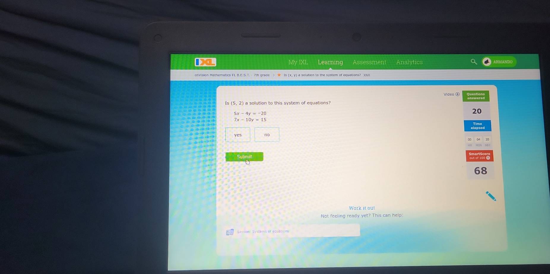 IXL My IXL Learning Assessment Analytics ARMANDO
enVision Mathematics FL B.E.S.T. - 7th grade > s (x, y) a solution to the system of equations? XNP
Video ⑥ Questions
Is(5,2) a solution to this system of equations?
5x-4y=-20
20
7x-10y=15
Time
yes no
HR MIN SEC
Submit
68
Work it out
Not feeling ready yet? This can help:
Lesson: Systems of equations