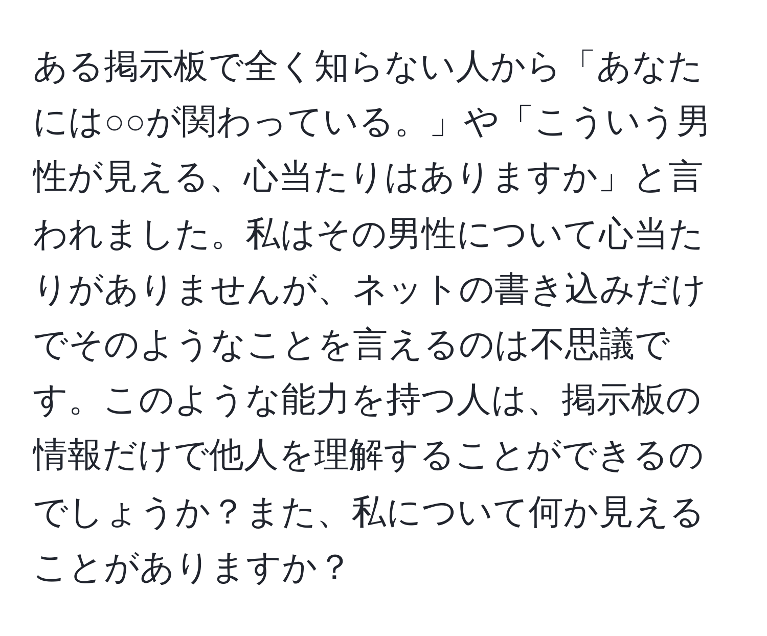 ある掲示板で全く知らない人から「あなたには○○が関わっている。」や「こういう男性が見える、心当たりはありますか」と言われました。私はその男性について心当たりがありませんが、ネットの書き込みだけでそのようなことを言えるのは不思議です。このような能力を持つ人は、掲示板の情報だけで他人を理解することができるのでしょうか？また、私について何か見えることがありますか？