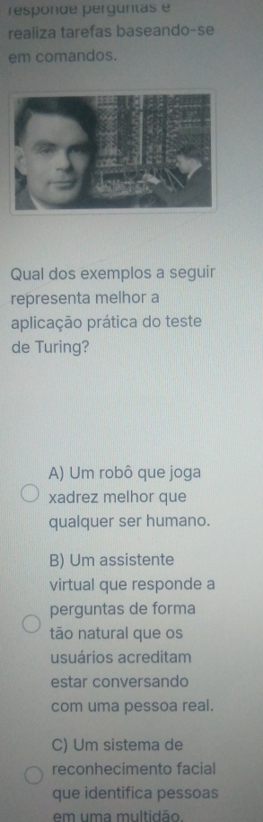 responde perguntas e
realiza tarefas baseando-se
em comandos.
Qual dos exemplos a seguir
representa melhor a
aplicação prática do teste
de Turing?
A) Um robô que joga
xadrez melhor que
qualquer ser humano.
B) Um assistente
virtual que responde a
perguntas de forma
tão natural que os
usuários acreditam
estar conversando
com uma pessoa real.
C) Um sistema de
reconhecimento facial
que identifica pessoas
em uma multidão