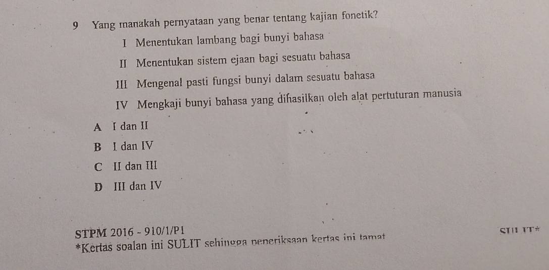 Yang manakah pernyataan yang benar tentang kajian fonetik?
I Menentukan lambang bagi bunyi bahasa
II Menentukan sistem ejaan bagi sesuatu bahasa
III Mengenal pasti fungsi bunyi dalam sesuatu bahasa
IV Mengkaji bunyi bahasa yang dihasilkan oleh alat pertuturan manusia
A I dan II
B I dan IV
C II dan III
D III dan IV
STPM 2016 - 910/1/P1
*Kertas soalan ini SULIT sehingga peneriksaan kertas ini tamat SI 1T*