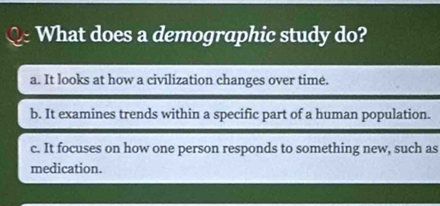 What does a demographic study do?
a. It looks at how a civilization changes over time.
b. It examines trends within a specific part of a human population.
c. It focuses on how one person responds to something new, such as
medication.