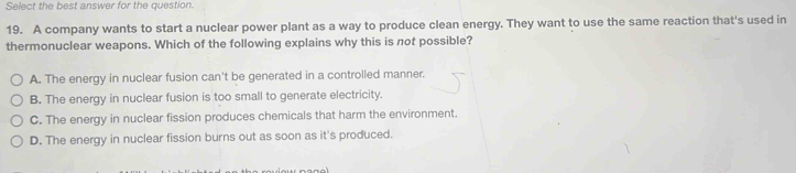 Select the best answer for the question.
19. A company wants to start a nuclear power plant as a way to produce clean energy. They want to use the same reaction that's used in
thermonuclear weapons. Which of the following explains why this is not possible?
A. The energy in nuclear fusion can't be generated in a controlled manner.
B. The energy in nuclear fusion is too small to generate electricity.
C. The energy in nuclear fission produces chemicals that harm the environment.
D. The energy in nuclear fission burns out as soon as it's produced.